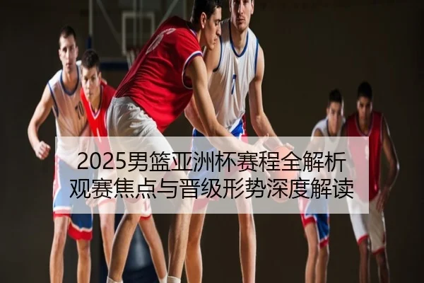 2025男篮亚洲杯赛程全解析 观赛焦点与晋级形势深度解读