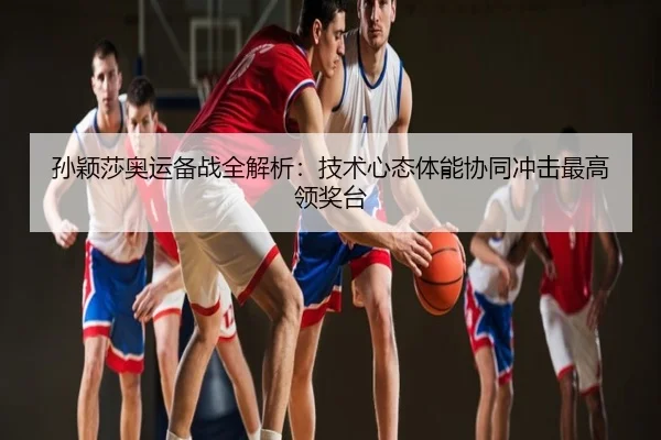孙颖莎奥运备战全解析：技术心态体能协同冲击最高领奖台