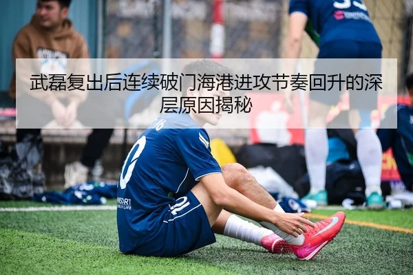 武磊复出后连续破门海港进攻节奏回升的深层原因揭秘