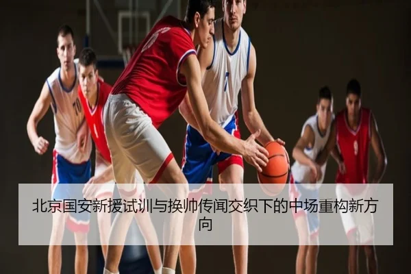 北京国安新援试训与换帅传闻交织下的中场重构新方向