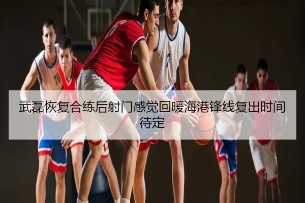 武磊恢复合练后射门感觉回暖海港锋线复出时间待定