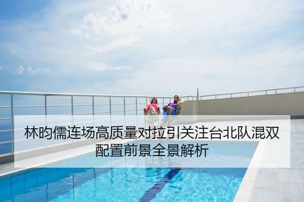 林昀儒连场高质量对拉引关注台北队混双配置前景全景解析
