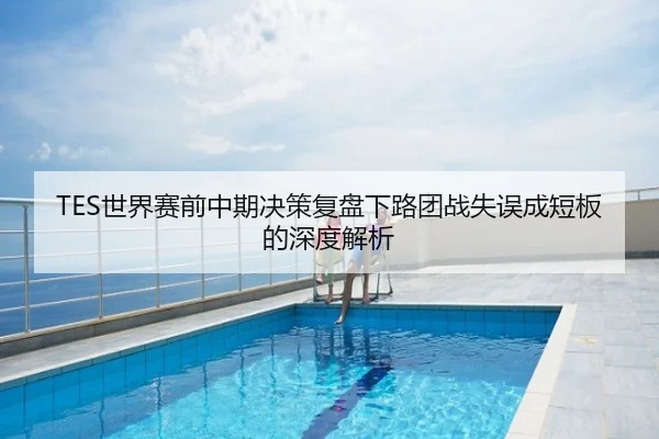 TES世界赛前中期决策复盘下路团战失误成短板的深度解析