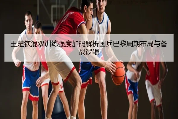 王楚钦混双训练强度加码解析国乒巴黎周期布局与备战逻辑