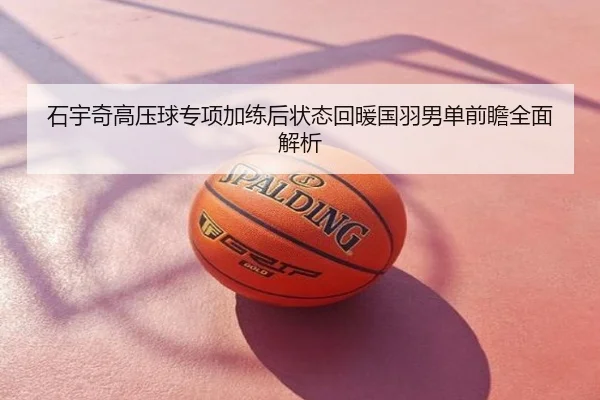 石宇奇高压球专项加练后状态回暖国羽男单前瞻全面解析