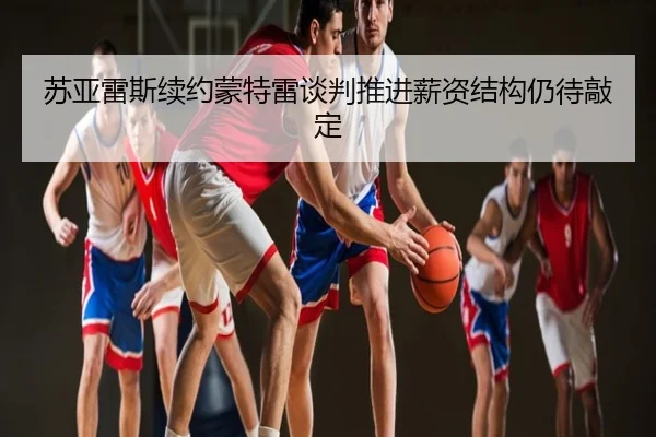 苏亚雷斯续约蒙特雷谈判推进薪资结构仍待敲定