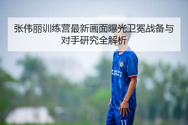 张伟丽训练营最新画面曝光卫冕战备与对手研究全解析